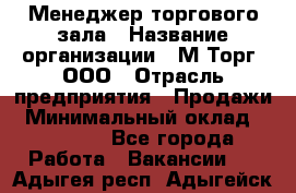 Менеджер торгового зала › Название организации ­ М-Торг, ООО › Отрасль предприятия ­ Продажи › Минимальный оклад ­ 25 000 - Все города Работа » Вакансии   . Адыгея респ.,Адыгейск г.